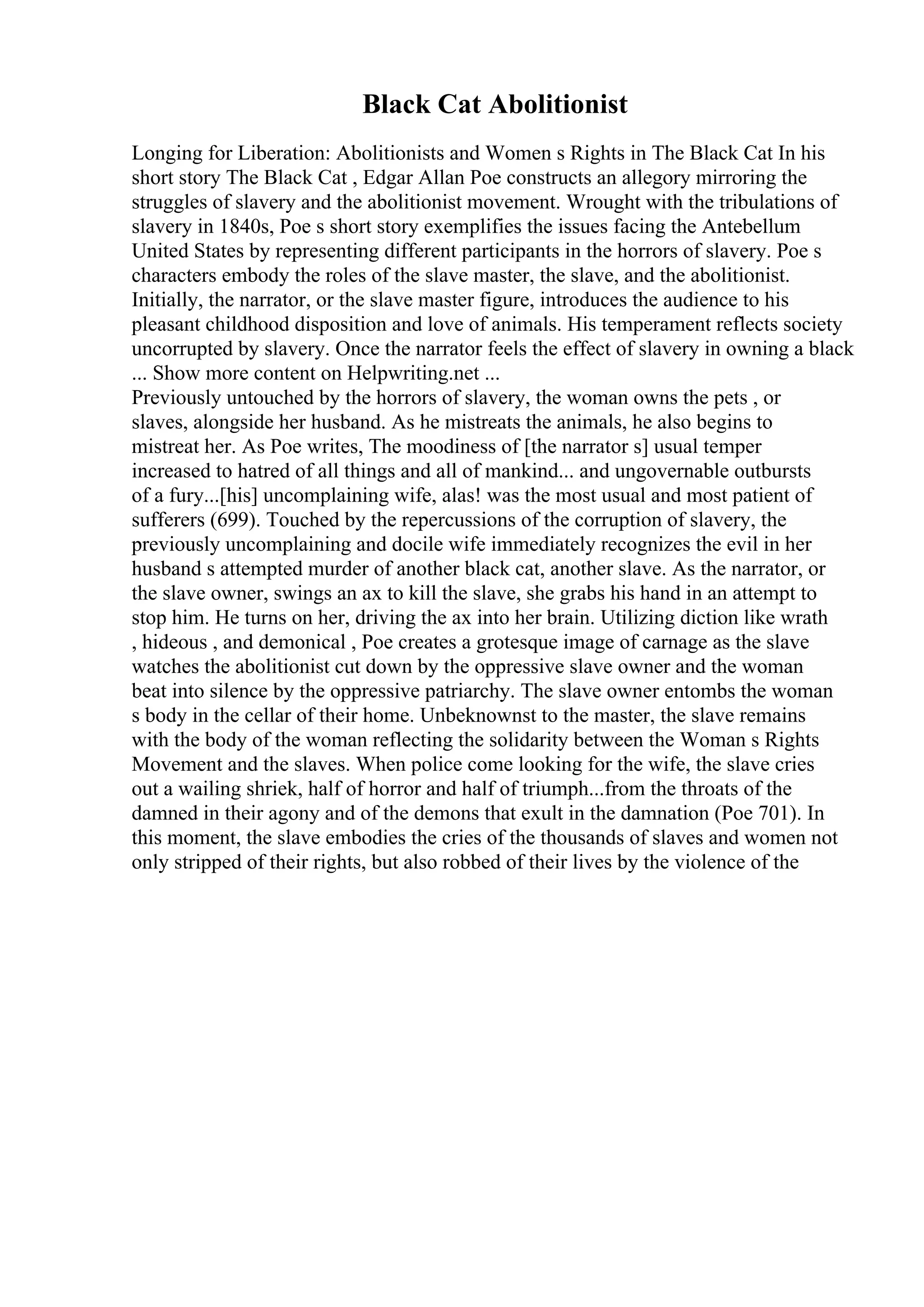 Black Cat Abolitionist
Longing for Liberation: Abolitionists and Women s Rights in The Black Cat In his
short story The Black Cat , Edgar Allan Poe constructs an allegory mirroring the
struggles of slavery and the abolitionist movement. Wrought with the tribulations of
slavery in 1840s, Poe s short story exemplifies the issues facing the Antebellum
United States by representing different participants in the horrors of slavery. Poe s
characters embody the roles of the slave master, the slave, and the abolitionist.
Initially, the narrator, or the slave master figure, introduces the audience to his
pleasant childhood disposition and love of animals. His temperament reflects society
uncorrupted by slavery. Once the narrator feels the effect of slavery in owning a black
... Show more content on Helpwriting.net ...
Previously untouched by the horrors of slavery, the woman owns the pets , or
slaves, alongside her husband. As he mistreats the animals, he also begins to
mistreat her. As Poe writes, The moodiness of [the narrator s] usual temper
increased to hatred of all things and all of mankind... and ungovernable outbursts
of a fury...[his] uncomplaining wife, alas! was the most usual and most patient of
sufferers (699). Touched by the repercussions of the corruption of slavery, the
previously uncomplaining and docile wife immediately recognizes the evil in her
husband s attempted murder of another black cat, another slave. As the narrator, or
the slave owner, swings an ax to kill the slave, she grabs his hand in an attempt to
stop him. He turns on her, driving the ax into her brain. Utilizing diction like wrath
, hideous , and demonical , Poe creates a grotesque image of carnage as the slave
watches the abolitionist cut down by the oppressive slave owner and the woman
beat into silence by the oppressive patriarchy. The slave owner entombs the woman
s body in the cellar of their home. Unbeknownst to the master, the slave remains
with the body of the woman reflecting the solidarity between the Woman s Rights
Movement and the slaves. When police come looking for the wife, the slave cries
out a wailing shriek, half of horror and half of triumph...from the throats of the
damned in their agony and of the demons that exult in the damnation (Poe 701). In
this moment, the slave embodies the cries of the thousands of slaves and women not
only stripped of their rights, but also robbed of their lives by the violence of the
 