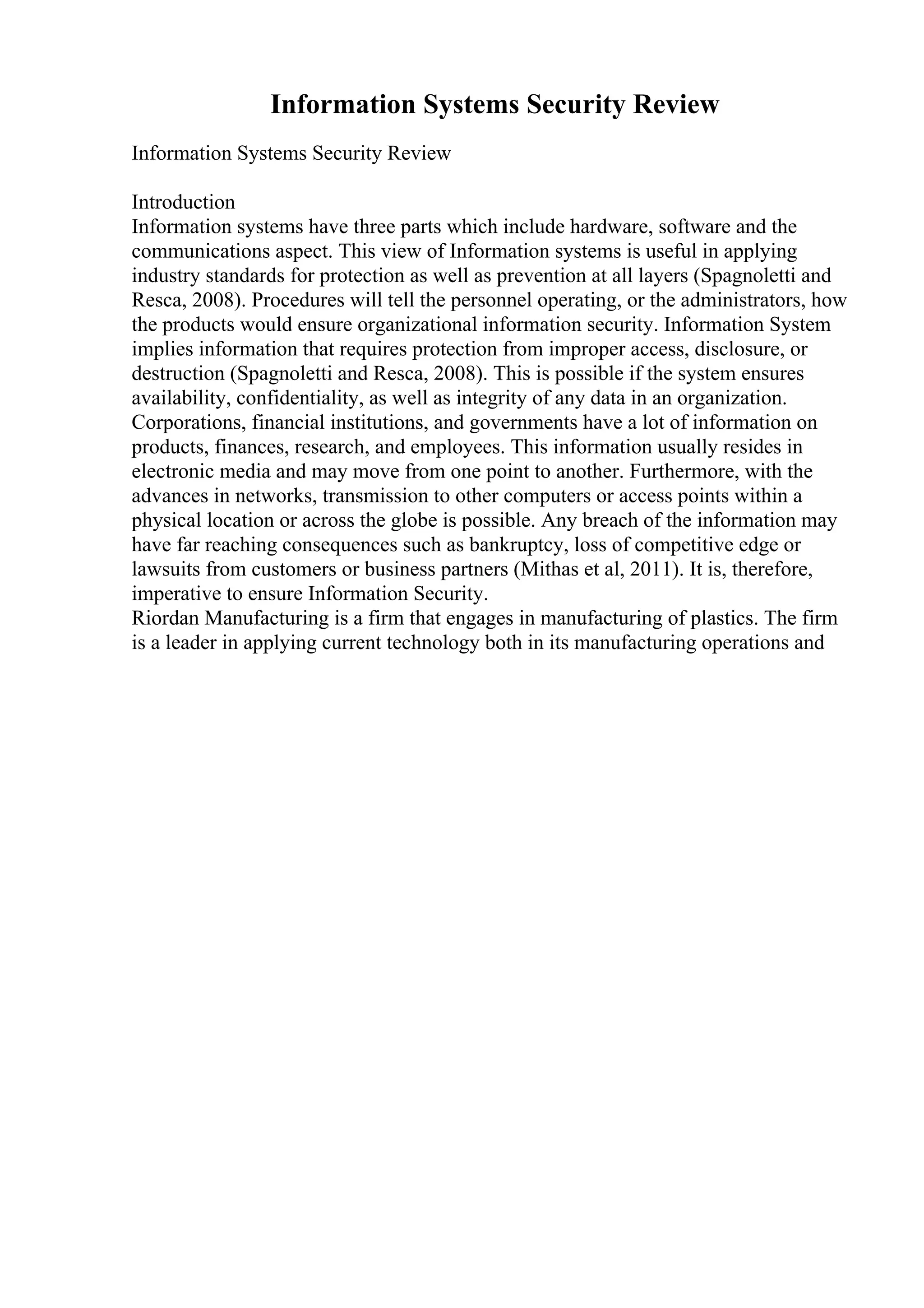 Information Systems Security Review
Information Systems Security Review
Introduction
Information systems have three parts which include hardware, software and the
communications aspect. This view of Information systems is useful in applying
industry standards for protection as well as prevention at all layers (Spagnoletti and
Resca, 2008). Procedures will tell the personnel operating, or the administrators, how
the products would ensure organizational information security. Information System
implies information that requires protection from improper access, disclosure, or
destruction (Spagnoletti and Resca, 2008). This is possible if the system ensures
availability, confidentiality, as well as integrity of any data in an organization.
Corporations, financial institutions, and governments have a lot of information on
products, finances, research, and employees. This information usually resides in
electronic media and may move from one point to another. Furthermore, with the
advances in networks, transmission to other computers or access points within a
physical location or across the globe is possible. Any breach of the information may
have far reaching consequences such as bankruptcy, loss of competitive edge or
lawsuits from customers or business partners (Mithas et al, 2011). It is, therefore,
imperative to ensure Information Security.
Riordan Manufacturing is a firm that engages in manufacturing of plastics. The firm
is a leader in applying current technology both in its manufacturing operations and
 