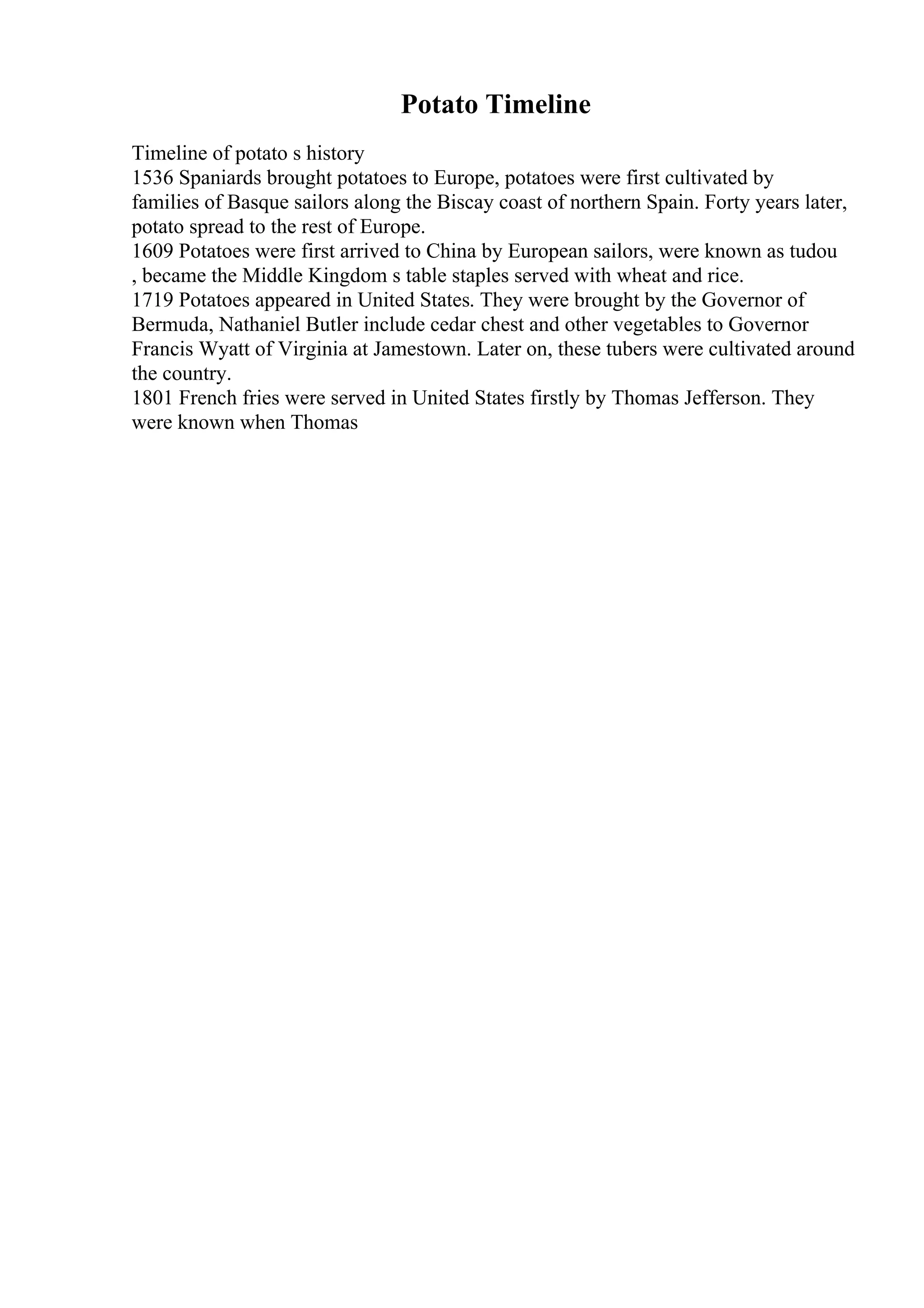 Potato Timeline
Timeline of potato s history
1536 Spaniards brought potatoes to Europe, potatoes were first cultivated by
families of Basque sailors along the Biscay coast of northern Spain. Forty years later,
potato spread to the rest of Europe.
1609 Potatoes were first arrived to China by European sailors, were known as tudou
, became the Middle Kingdom s table staples served with wheat and rice.
1719 Potatoes appeared in United States. They were brought by the Governor of
Bermuda, Nathaniel Butler include cedar chest and other vegetables to Governor
Francis Wyatt of Virginia at Jamestown. Later on, these tubers were cultivated around
the country.
1801 French fries were served in United States firstly by Thomas Jefferson. They
were known when Thomas
 