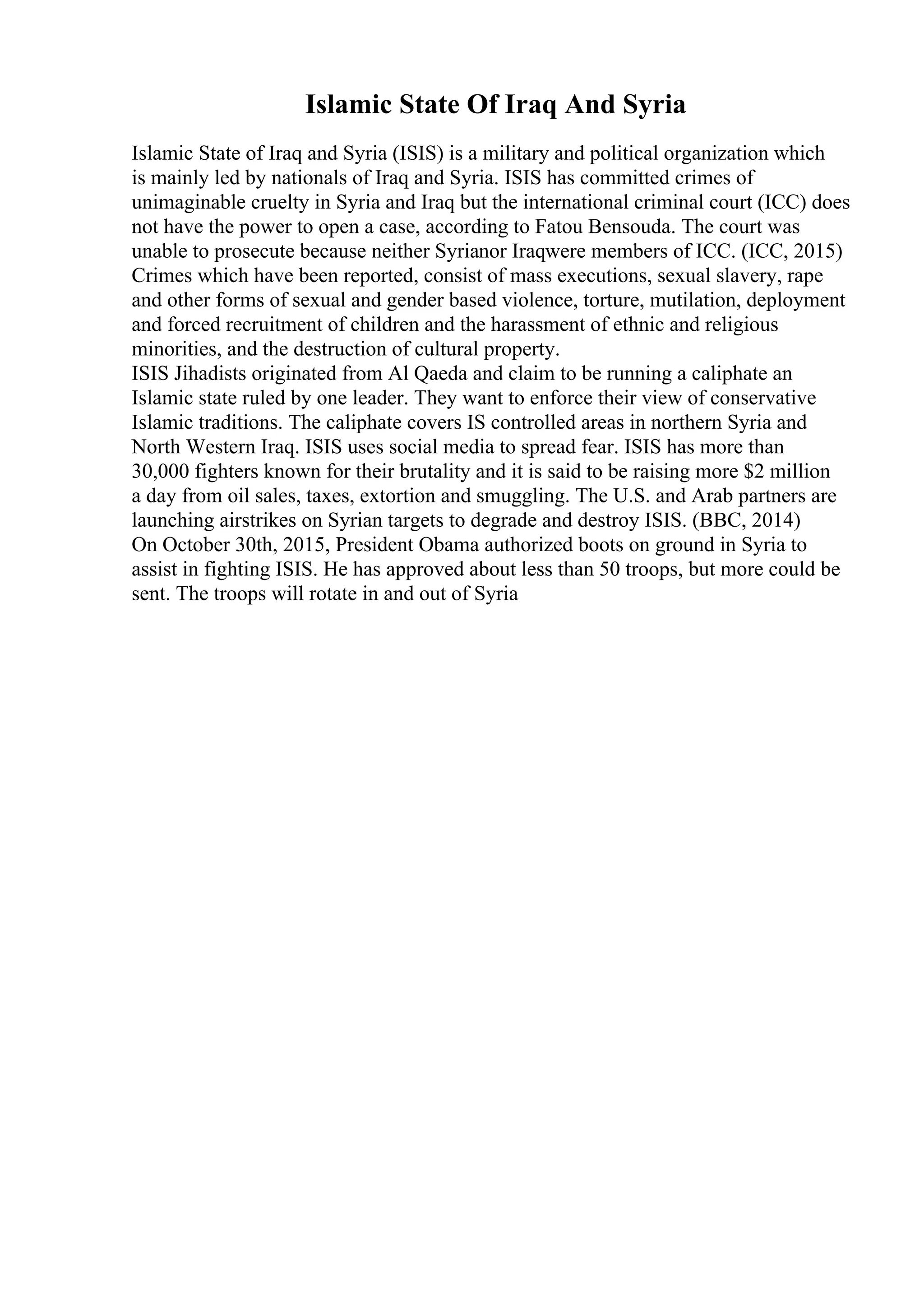 Islamic State Of Iraq And Syria
Islamic State of Iraq and Syria (ISIS) is a military and political organization which
is mainly led by nationals of Iraq and Syria. ISIS has committed crimes of
unimaginable cruelty in Syria and Iraq but the international criminal court (ICC) does
not have the power to open a case, according to Fatou Bensouda. The court was
unable to prosecute because neither Syrianor Iraqwere members of ICC. (ICC, 2015)
Crimes which have been reported, consist of mass executions, sexual slavery, rape
and other forms of sexual and gender based violence, torture, mutilation, deployment
and forced recruitment of children and the harassment of ethnic and religious
minorities, and the destruction of cultural property.
ISIS Jihadists originated from Al Qaeda and claim to be running a caliphate an
Islamic state ruled by one leader. They want to enforce their view of conservative
Islamic traditions. The caliphate covers IS controlled areas in northern Syria and
North Western Iraq. ISIS uses social media to spread fear. ISIS has more than
30,000 fighters known for their brutality and it is said to be raising more $2 million
a day from oil sales, taxes, extortion and smuggling. The U.S. and Arab partners are
launching airstrikes on Syrian targets to degrade and destroy ISIS. (BBC, 2014)
On October 30th, 2015, President Obama authorized boots on ground in Syria to
assist in fighting ISIS. He has approved about less than 50 troops, but more could be
sent. The troops will rotate in and out of Syria
 