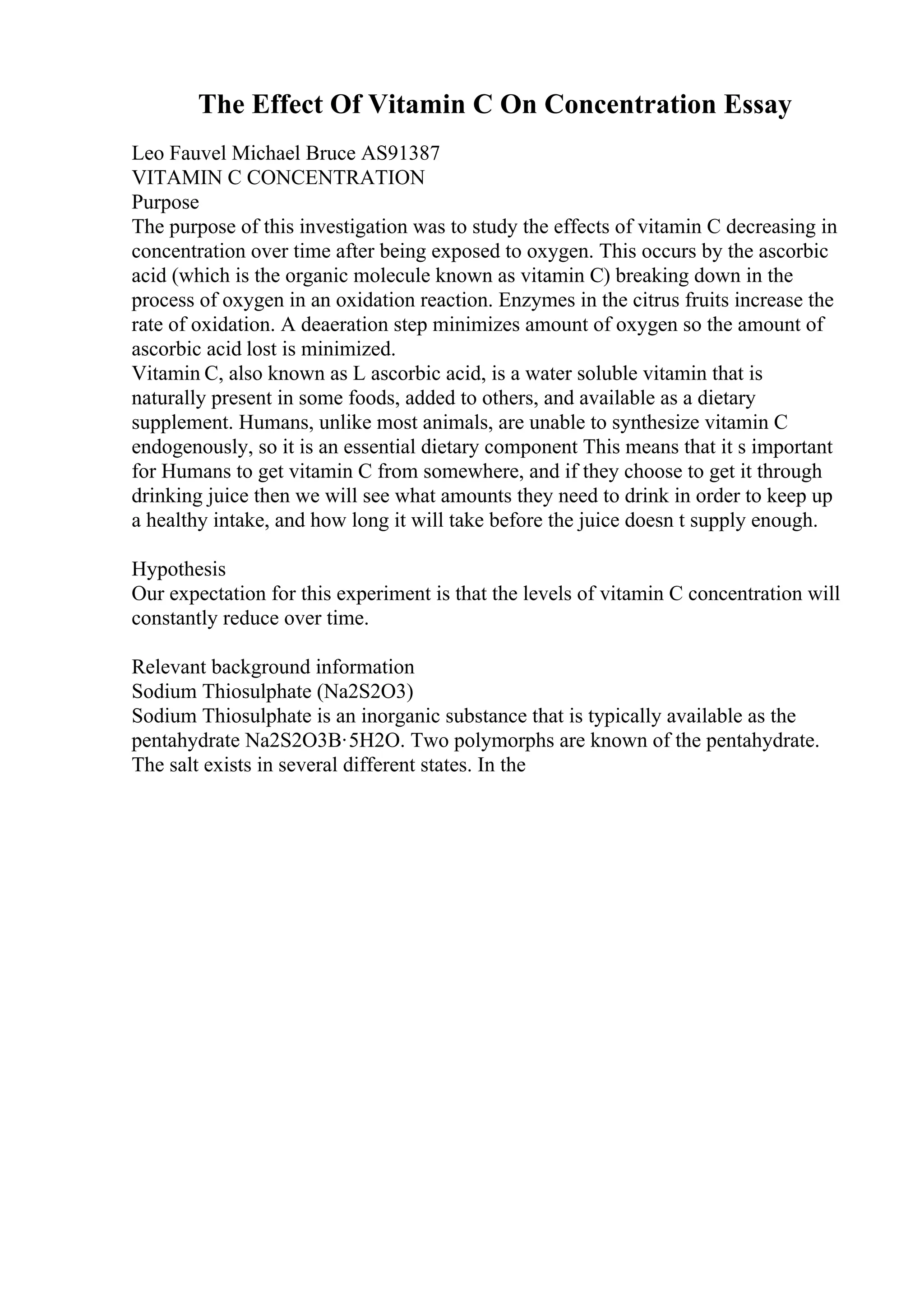 The Effect Of Vitamin C On Concentration Essay
Leo Fauvel Michael Bruce AS91387
VITAMIN C CONCENTRATION
Purpose
The purpose of this investigation was to study the effects of vitamin C decreasing in
concentration over time after being exposed to oxygen. This occurs by the ascorbic
acid (which is the organic molecule known as vitamin C) breaking down in the
process of oxygen in an oxidation reaction. Enzymes in the citrus fruits increase the
rate of oxidation. A deaeration step minimizes amount of oxygen so the amount of
ascorbic acid lost is minimized.
Vitamin C, also known as L ascorbic acid, is a water soluble vitamin that is
naturally present in some foods, added to others, and available as a dietary
supplement. Humans, unlike most animals, are unable to synthesize vitamin C
endogenously, so it is an essential dietary component This means that it s important
for Humans to get vitamin C from somewhere, and if they choose to get it through
drinking juice then we will see what amounts they need to drink in order to keep up
a healthy intake, and how long it will take before the juice doesn t supply enough.
Hypothesis
Our expectation for this experiment is that the levels of vitamin C concentration will
constantly reduce over time.
Relevant background information
Sodium Thiosulphate (Na2S2O3)
Sodium Thiosulphate is an inorganic substance that is typically available as the
pentahydrate Na2S2O3В·5H2O. Two polymorphs are known of the pentahydrate.
The salt exists in several different states. In the
 