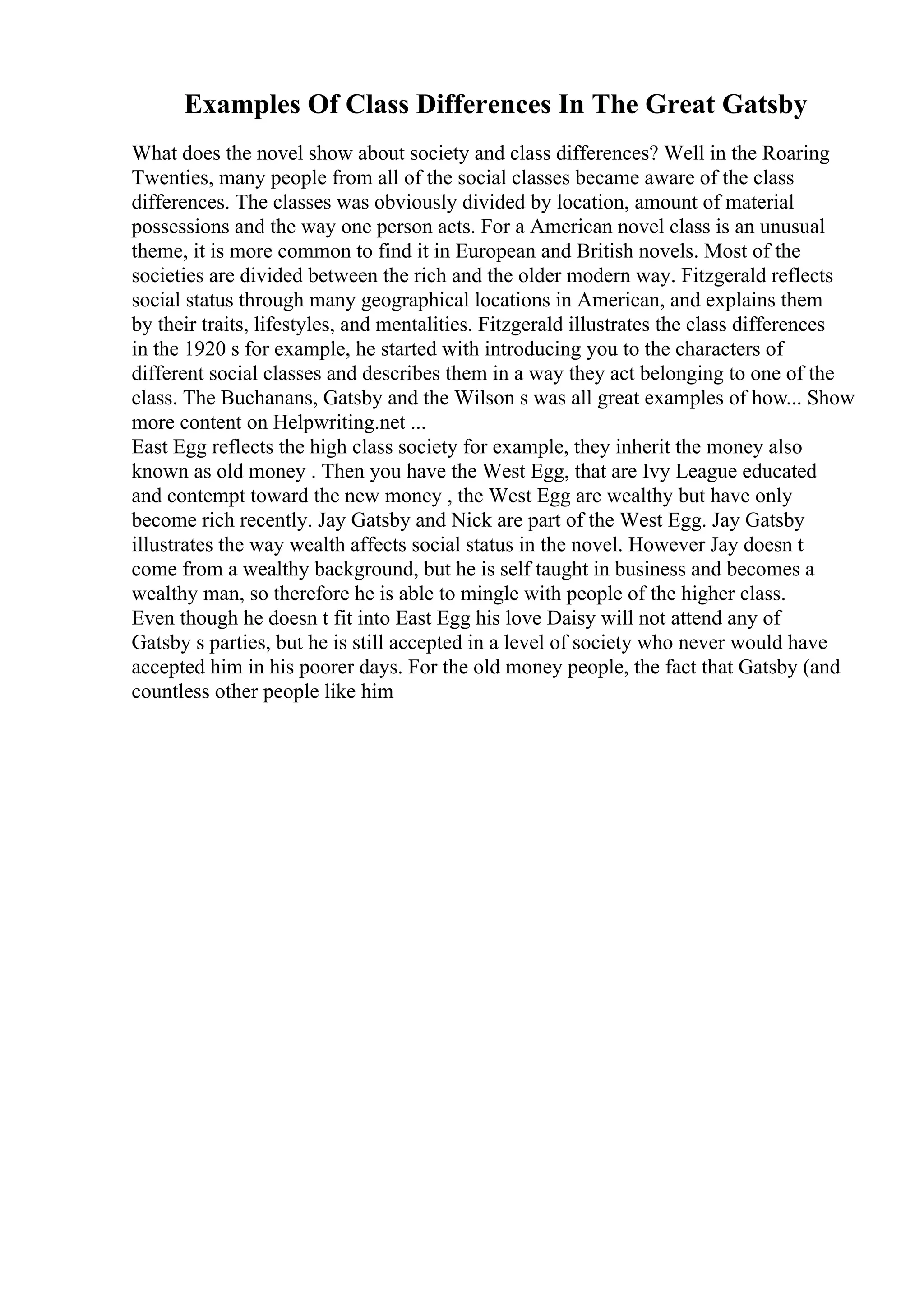 Examples Of Class Differences In The Great Gatsby
What does the novel show about society and class differences? Well in the Roaring
Twenties, many people from all of the social classes became aware of the class
differences. The classes was obviously divided by location, amount of material
possessions and the way one person acts. For a American novel class is an unusual
theme, it is more common to find it in European and British novels. Most of the
societies are divided between the rich and the older modern way. Fitzgerald reflects
social status through many geographical locations in American, and explains them
by their traits, lifestyles, and mentalities. Fitzgerald illustrates the class differences
in the 1920 s for example, he started with introducing you to the characters of
different social classes and describes them in a way they act belonging to one of the
class. The Buchanans, Gatsby and the Wilson s was all great examples of how... Show
more content on Helpwriting.net ...
East Egg reflects the high class society for example, they inherit the money also
known as old money . Then you have the West Egg, that are Ivy League educated
and contempt toward the new money , the West Egg are wealthy but have only
become rich recently. Jay Gatsby and Nick are part of the West Egg. Jay Gatsby
illustrates the way wealth affects social status in the novel. However Jay doesn t
come from a wealthy background, but he is self taught in business and becomes a
wealthy man, so therefore he is able to mingle with people of the higher class.
Even though he doesn t fit into East Egg his love Daisy will not attend any of
Gatsby s parties, but he is still accepted in a level of society who never would have
accepted him in his poorer days. For the old money people, the fact that Gatsby (and
countless other people like him
 