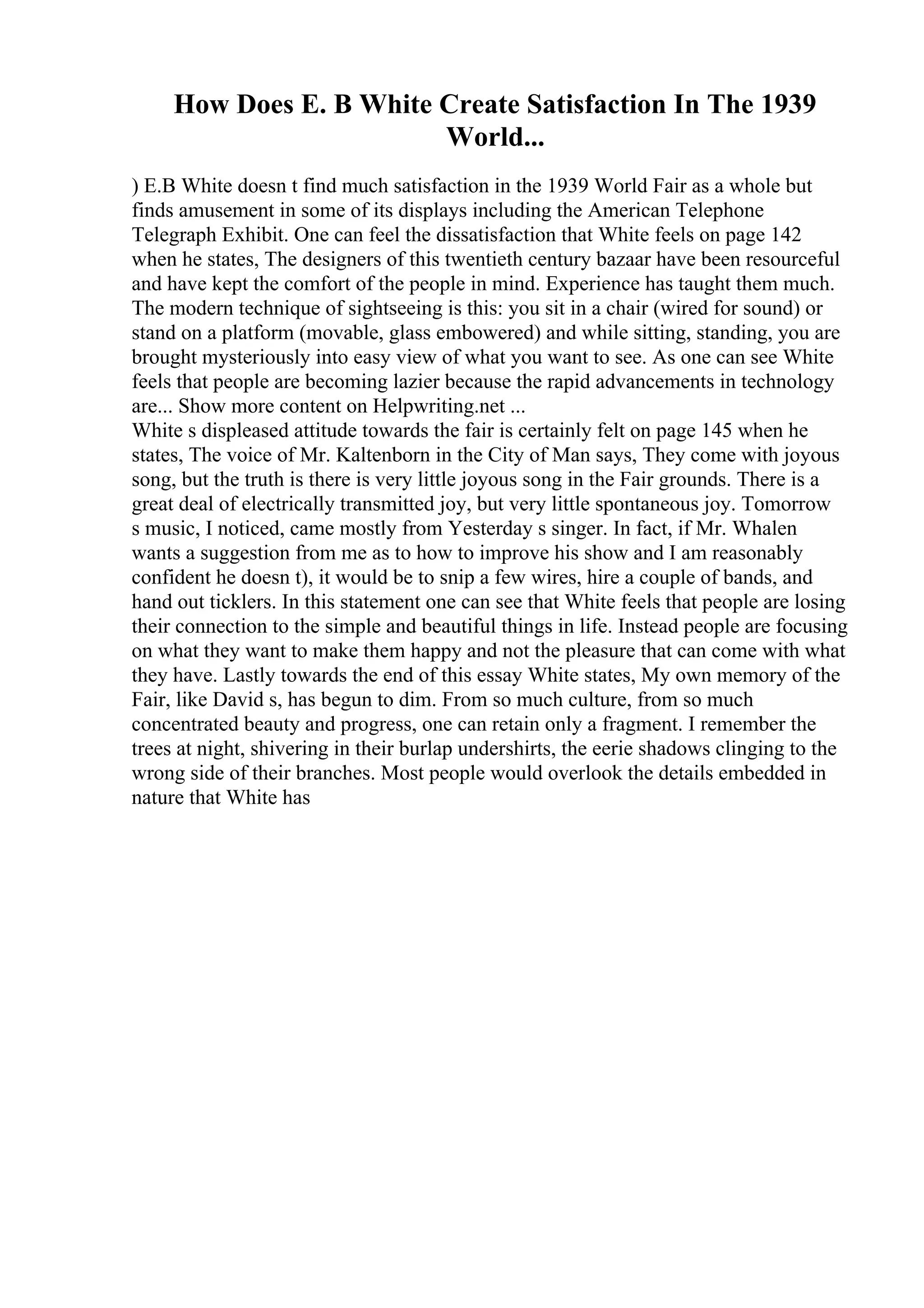 How Does E. B White Create Satisfaction In The 1939
World...
) E.B White doesn t find much satisfaction in the 1939 World Fair as a whole but
finds amusement in some of its displays including the American Telephone
Telegraph Exhibit. One can feel the dissatisfaction that White feels on page 142
when he states, The designers of this twentieth century bazaar have been resourceful
and have kept the comfort of the people in mind. Experience has taught them much.
The modern technique of sightseeing is this: you sit in a chair (wired for sound) or
stand on a platform (movable, glass embowered) and while sitting, standing, you are
brought mysteriously into easy view of what you want to see. As one can see White
feels that people are becoming lazier because the rapid advancements in technology
are... Show more content on Helpwriting.net ...
White s displeased attitude towards the fair is certainly felt on page 145 when he
states, The voice of Mr. Kaltenborn in the City of Man says, They come with joyous
song, but the truth is there is very little joyous song in the Fair grounds. There is a
great deal of electrically transmitted joy, but very little spontaneous joy. Tomorrow
s music, I noticed, came mostly from Yesterday s singer. In fact, if Mr. Whalen
wants a suggestion from me as to how to improve his show and I am reasonably
confident he doesn t), it would be to snip a few wires, hire a couple of bands, and
hand out ticklers. In this statement one can see that White feels that people are losing
their connection to the simple and beautiful things in life. Instead people are focusing
on what they want to make them happy and not the pleasure that can come with what
they have. Lastly towards the end of this essay White states, My own memory of the
Fair, like David s, has begun to dim. From so much culture, from so much
concentrated beauty and progress, one can retain only a fragment. I remember the
trees at night, shivering in their burlap undershirts, the eerie shadows clinging to the
wrong side of their branches. Most people would overlook the details embedded in
nature that White has
 