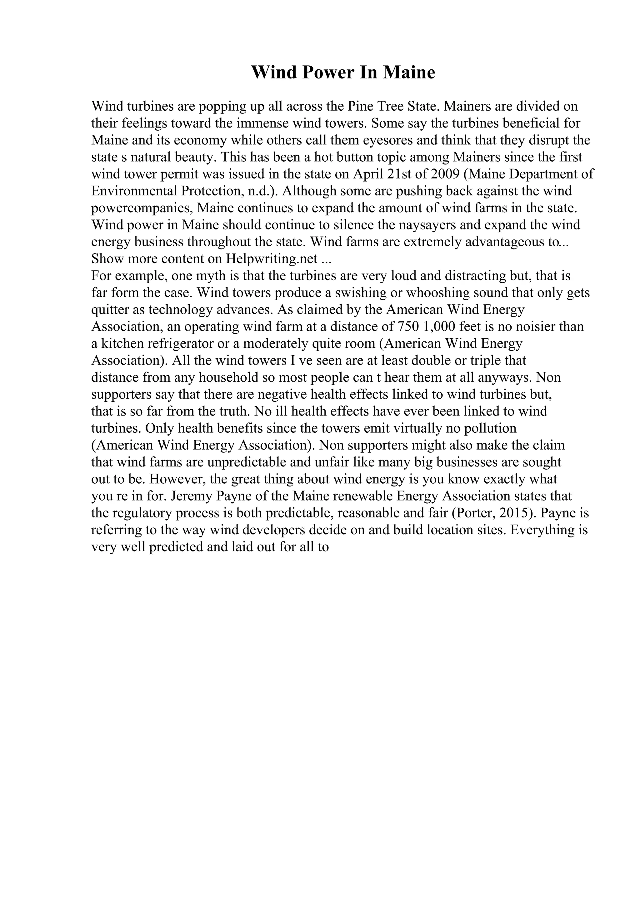 Wind Power In Maine
Wind turbines are popping up all across the Pine Tree State. Mainers are divided on
their feelings toward the immense wind towers. Some say the turbines beneficial for
Maine and its economy while others call them eyesores and think that they disrupt the
state s natural beauty. This has been a hot button topic among Mainers since the first
wind tower permit was issued in the state on April 21st of 2009 (Maine Department of
Environmental Protection, n.d.). Although some are pushing back against the wind
powercompanies, Maine continues to expand the amount of wind farms in the state.
Wind power in Maine should continue to silence the naysayers and expand the wind
energy business throughout the state. Wind farms are extremely advantageous to...
Show more content on Helpwriting.net ...
For example, one myth is that the turbines are very loud and distracting but, that is
far form the case. Wind towers produce a swishing or whooshing sound that only gets
quitter as technology advances. As claimed by the American Wind Energy
Association, an operating wind farm at a distance of 750 1,000 feet is no noisier than
a kitchen refrigerator or a moderately quite room (American Wind Energy
Association). All the wind towers I ve seen are at least double or triple that
distance from any household so most people can t hear them at all anyways. Non
supporters say that there are negative health effects linked to wind turbines but,
that is so far from the truth. No ill health effects have ever been linked to wind
turbines. Only health benefits since the towers emit virtually no pollution
(American Wind Energy Association). Non supporters might also make the claim
that wind farms are unpredictable and unfair like many big businesses are sought
out to be. However, the great thing about wind energy is you know exactly what
you re in for. Jeremy Payne of the Maine renewable Energy Association states that
the regulatory process is both predictable, reasonable and fair (Porter, 2015). Payne is
referring to the way wind developers decide on and build location sites. Everything is
very well predicted and laid out for all to
 