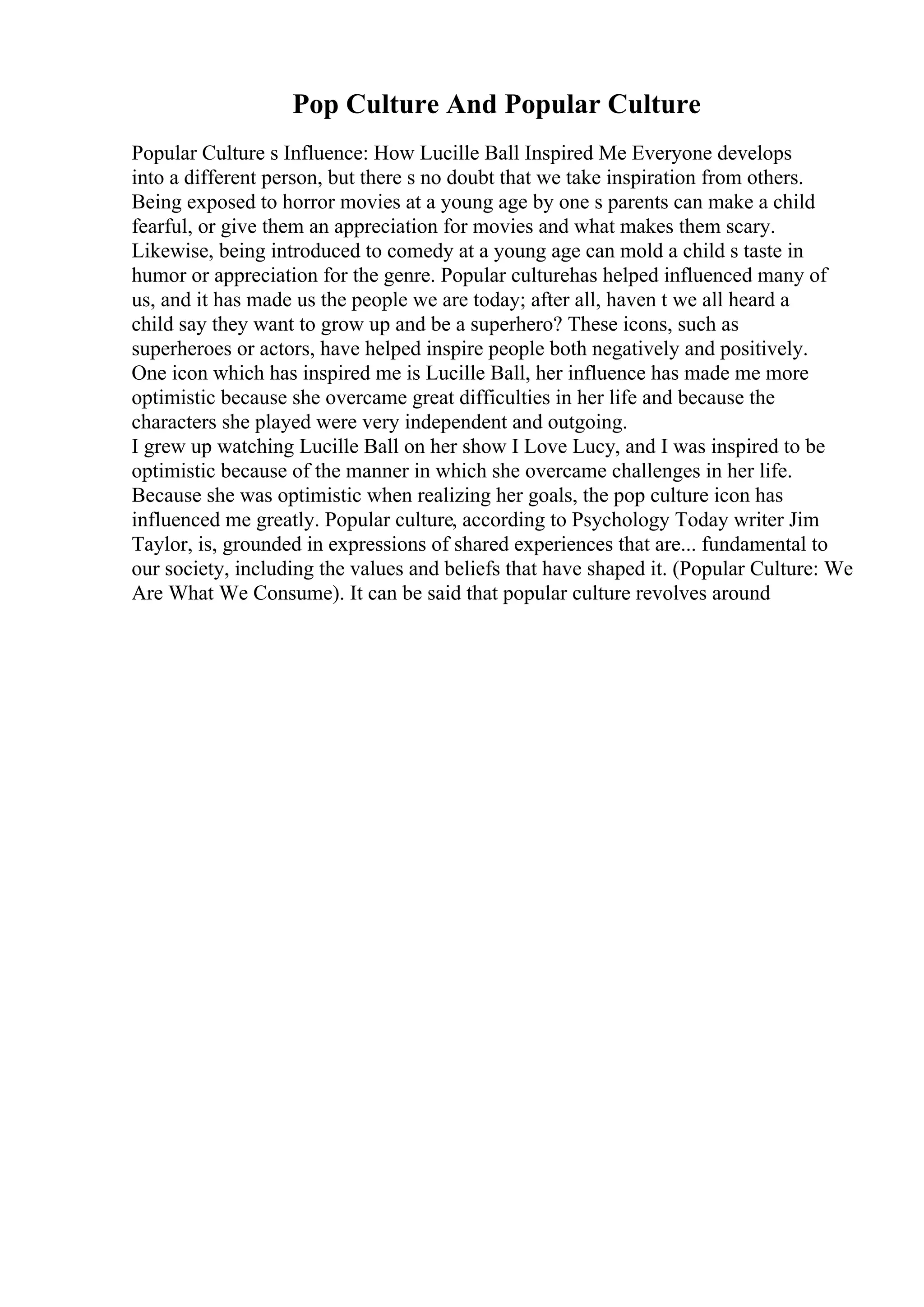 Pop Culture And Popular Culture
Popular Culture s Influence: How Lucille Ball Inspired Me Everyone develops
into a different person, but there s no doubt that we take inspiration from others.
Being exposed to horror movies at a young age by one s parents can make a child
fearful, or give them an appreciation for movies and what makes them scary.
Likewise, being introduced to comedy at a young age can mold a child s taste in
humor or appreciation for the genre. Popular culturehas helped influenced many of
us, and it has made us the people we are today; after all, haven t we all heard a
child say they want to grow up and be a superhero? These icons, such as
superheroes or actors, have helped inspire people both negatively and positively.
One icon which has inspired me is Lucille Ball, her influence has made me more
optimistic because she overcame great difficulties in her life and because the
characters she played were very independent and outgoing.
I grew up watching Lucille Ball on her show I Love Lucy, and I was inspired to be
optimistic because of the manner in which she overcame challenges in her life.
Because she was optimistic when realizing her goals, the pop culture icon has
influenced me greatly. Popular culture, according to Psychology Today writer Jim
Taylor, is, grounded in expressions of shared experiences that are... fundamental to
our society, including the values and beliefs that have shaped it. (Popular Culture: We
Are What We Consume). It can be said that popular culture revolves around
 