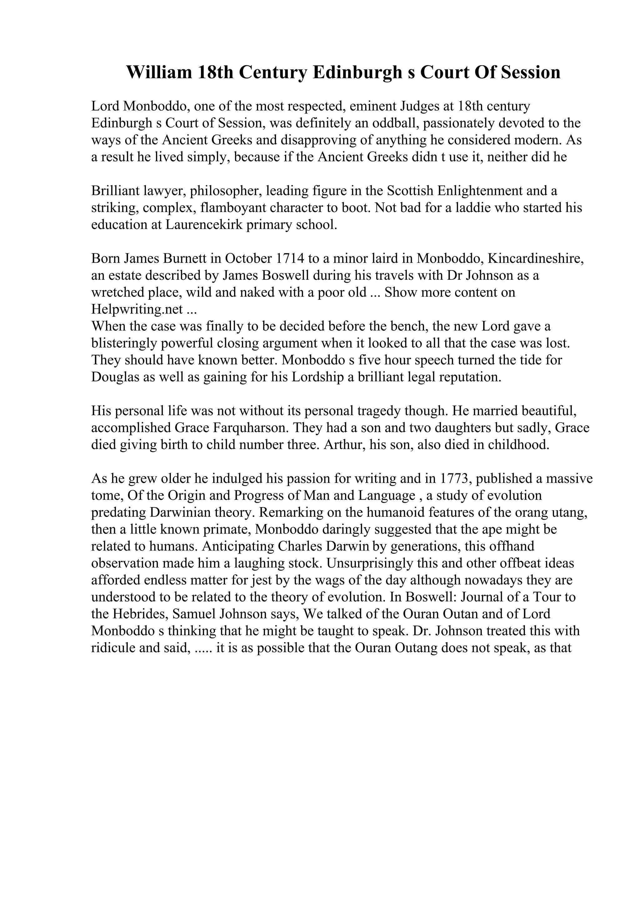 William 18th Century Edinburgh s Court Of Session
Lord Monboddo, one of the most respected, eminent Judges at 18th century
Edinburgh s Court of Session, was definitely an oddball, passionately devoted to the
ways of the Ancient Greeks and disapproving of anything he considered modern. As
a result he lived simply, because if the Ancient Greeks didn t use it, neither did he
Brilliant lawyer, philosopher, leading figure in the Scottish Enlightenment and a
striking, complex, flamboyant character to boot. Not bad for a laddie who started his
education at Laurencekirk primary school.
Born James Burnett in October 1714 to a minor laird in Monboddo, Kincardineshire,
an estate described by James Boswell during his travels with Dr Johnson as a
wretched place, wild and naked with a poor old ... Show more content on
Helpwriting.net ...
When the case was finally to be decided before the bench, the new Lord gave a
blisteringly powerful closing argument when it looked to all that the case was lost.
They should have known better. Monboddo s five hour speech turned the tide for
Douglas as well as gaining for his Lordship a brilliant legal reputation.
His personal life was not without its personal tragedy though. He married beautiful,
accomplished Grace Farquharson. They had a son and two daughters but sadly, Grace
died giving birth to child number three. Arthur, his son, also died in childhood.
As he grew older he indulged his passion for writing and in 1773, published a massive
tome, Of the Origin and Progress of Man and Language , a study of evolution
predating Darwinian theory. Remarking on the humanoid features of the orang utang,
then a little known primate, Monboddo daringly suggested that the ape might be
related to humans. Anticipating Charles Darwin by generations, this offhand
observation made him a laughing stock. Unsurprisingly this and other offbeat ideas
afforded endless matter for jest by the wags of the day although nowadays they are
understood to be related to the theory of evolution. In Boswell: Journal of a Tour to
the Hebrides, Samuel Johnson says, We talked of the Ouran Outan and of Lord
Monboddo s thinking that he might be taught to speak. Dr. Johnson treated this with
ridicule and said, ..... it is as possible that the Ouran Outang does not speak, as that
 