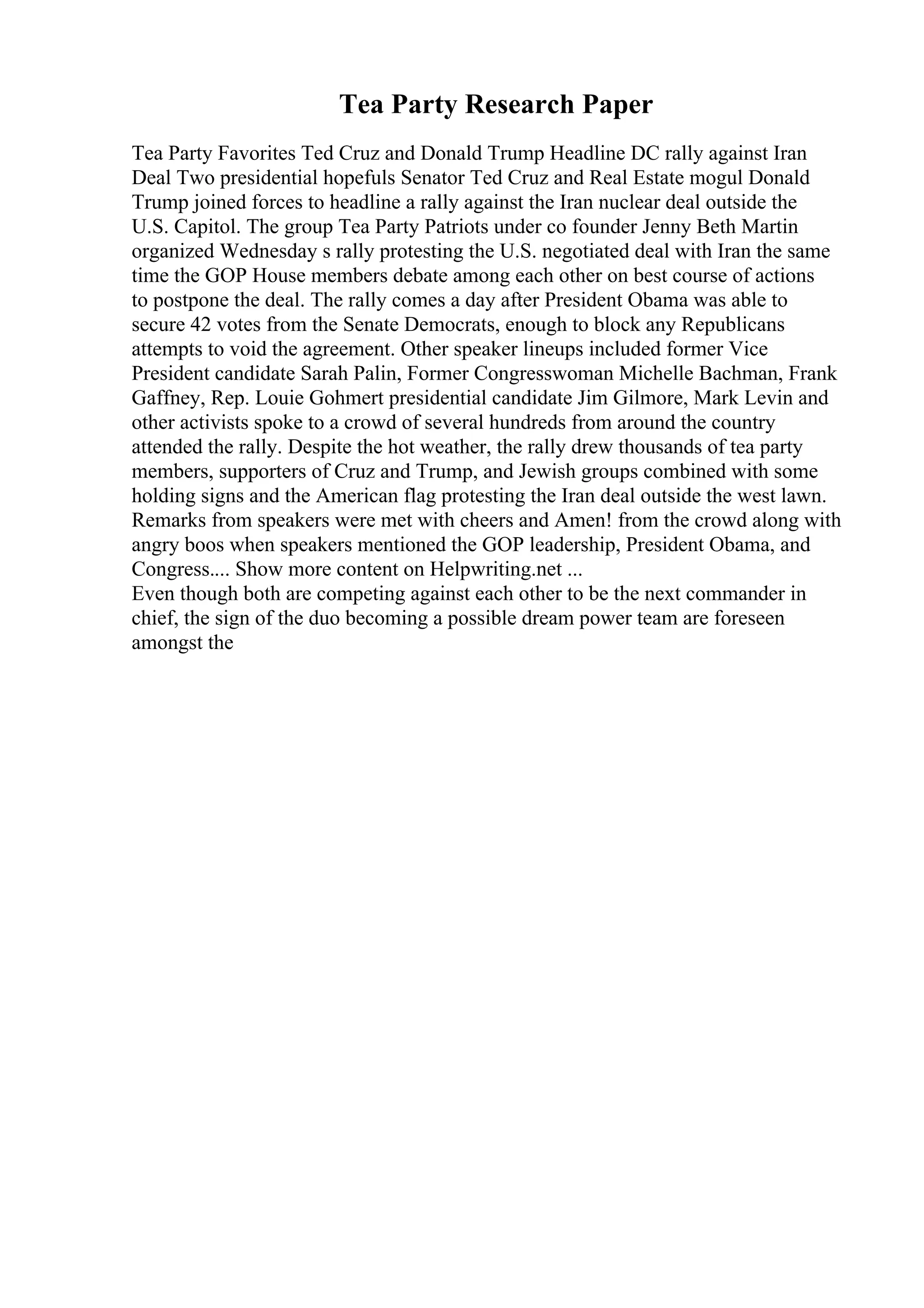 Tea Party Research Paper
Tea Party Favorites Ted Cruz and Donald Trump Headline DC rally against Iran
Deal Two presidential hopefuls Senator Ted Cruz and Real Estate mogul Donald
Trump joined forces to headline a rally against the Iran nuclear deal outside the
U.S. Capitol. The group Tea Party Patriots under co founder Jenny Beth Martin
organized Wednesday s rally protesting the U.S. negotiated deal with Iran the same
time the GOP House members debate among each other on best course of actions
to postpone the deal. The rally comes a day after President Obama was able to
secure 42 votes from the Senate Democrats, enough to block any Republicans
attempts to void the agreement. Other speaker lineups included former Vice
President candidate Sarah Palin, Former Congresswoman Michelle Bachman, Frank
Gaffney, Rep. Louie Gohmert presidential candidate Jim Gilmore, Mark Levin and
other activists spoke to a crowd of several hundreds from around the country
attended the rally. Despite the hot weather, the rally drew thousands of tea party
members, supporters of Cruz and Trump, and Jewish groups combined with some
holding signs and the American flag protesting the Iran deal outside the west lawn.
Remarks from speakers were met with cheers and Amen! from the crowd along with
angry boos when speakers mentioned the GOP leadership, President Obama, and
Congress.... Show more content on Helpwriting.net ...
Even though both are competing against each other to be the next commander in
chief, the sign of the duo becoming a possible dream power team are foreseen
amongst the
 