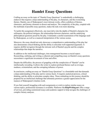 Hamlet Essay Questions
Crafting an essay on the topic of "Hamlet Essay Questions" is undoubtedly a challenging
endeavor that requires a deep understanding of the play, its characters, and the overarching
themes. Hamlet, one of Shakespeare's most intricate works, offers a plethora of themes,
characters, and literary elements to dissect and analyze. The complexity of the play, coupled with
the multitude of possible essay questions, makes the task even more daunting.
To tackle this assignment effectively, one must delve into the depths of Hamlet's character, his
soliloquies, the political intrigues, the relationships between characters, and the underlying
philosophical questions posed by the play. It demands a careful examination of the language used
by Shakespeare, as well as a nuanced interpretation of the various scenes.
Moreover, the essay should not only showcase a comprehensive understanding of the play but
also demonstrate critical thinking and the ability to articulate well-supported arguments. It
requires skillful navigation through the intricate web of Hamlet's psyche and the complex
relationships that shape the narrative.
In addition to the intellectual challenges, time management becomes a crucial aspect.
Researching, outlining, and writing a coherent and compelling essay on Hamlet's essay questions
necessitates a significant investment of time and effort.
Despite the difficulties, the process of grappling with the complexities of "Hamlet" can be
intellectually rewarding. It allows the writer to explore profound themes such as revenge,
madness, existentialism, and the corrupting influence of power.
In conclusion, crafting an essay on "Hamlet Essay Questions" is a formidable task that demands
a deep understanding of the play and its various facets. It requires analytical prowess, critical
thinking, and the ability to articulate complex ideas. Those embarking on this journey should be
prepared for an intellectual challenge that ultimately promises a greater appreciation for the
nuances of Shakespeare's timeless work.
If you find yourself struggling with such assignments or wish to explore similar essays on
various topics, professional assistance is available. Platforms likeHelpWriting.net offer a range
of services, providing customized essays and academic support to help navigate the challenges of
complex literary analyses.
Hamlet Essay Questions Hamlet Essay Questions
 