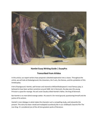 Hamlet Essay Writing Guide | EssayPro
Transcribed From AVideo
In this article, our expert writers have prepared a detailed exploration into a classic. Throughout the
article, we will look at thebackground, the characters, the 5 acts, the themes, and the symbolism of this
timelessplay.
A bit of background. Hamlet, well-known and revered as WilliamShakespeare’s most famous play, is
believed to have been written sometime around 1600. Set in Denmark, the play sees this young
Princeon a quest for revenge. His evil uncle Claudius killed Hamlet’s father, the King of Denmark.
But Hamlet is no mere blind revenge seeker. His search is for moral ground, questioning himself and the
justice of his actions.
Hamlet’s inner dialogue is what makes the character such a compelling study, and relevantto the
present. This story has been retold and readapted countlessly,like in our childhood’s favorite film The
Lion King. It’s considered one of the all time greatest works of literature.
 