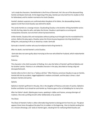 Let’s study the characters. HamletHamlet is the Prince of Denmark. He’s the son of the deceased King
Hamlet and Queen Gertrude. At the beginning of the play, Hamlet just returned from his studies to find
his fatherdead, and his mother married to his Uncle Claudius.
Hamlet’s darkest suspicions are confirmed when the ghost of his father, the deceasedKing Hamlet,
appears to tell that Uncle Claudius was behind his death.
This sends Hamlet on a revenge mission. ClaudiusKing Claudius is the brother of King Hamletthe senior.
He kills the King, takes his wife, and takes the throne. Claudius is portrayed as a cunning and
manipulative character, but one that's driven by basicinstincts.
Unlike Hamlet, Claudius kills and manipulates without putting much thought into the moralsbehind his
actions. Before the play opens, Claudius seizes the throne by pouring poison into King Hamlet’sear,
killing him, and passing it off as an attack by a snake. Gertrude
Gertrude is Hamlet’s mother who was formallymarried to King Hamlet Sr.
After his death, married Hamlet’s uncle Claudius.
Gertrude does not seem guilty about marrying to the man who killed her husband, which makesHamlet
resent her.
Polonius
This character is the chief counselor of theKing. He is also the father of Hamlet’s girlfriend Ophelia and
her brother Laertes. Polonius is an unlikeable character in the play, described as having a big and
disrespectfulmouth.
Hamlet refers to him in Act II as a “tedious old fool. ”After Polonius convinces Claudius to spy on Hamlet,
Hamlet kills him by accident, triggeringOphelia’s madness and death, and the play’s climax: a duel
between Hamlet and Laertes.
Ophelia
Ophelia is Hamlet’s girlfriend in the play. She is the daughter of Polonius and sister of Laertes. Ophelia’s
brother and father try to break her and Hamlet up. Polonius goes as far as forbidding her to marry him.
After her father’s death, Ophelia goes insane, speaking in riddles and rhymes, among othersigns of
madness. She ends up killing herself, either deliberately or by accident.
The Ghost
The Ghost of Hamlet’s Father is often referredto King Hamlet to distinguish him from his son. The ghost
appears three times throughout the play:First, to soldiers in the beginning, then to Hamlet sending him
on a mission ofrevenge, and lastly to Hamlet again, rebuking him for nothaving killed Claudius yet.
 