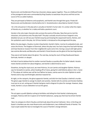 Rosencrantz and GuildensternThese two characters always appear together. They are childhood friends
of the protagonist who were commanded by King Claudius to watchover the prince and find out the
source of his so-called madness.
They are portrayed as flatterers and sycophants, and Hamlet sees through their guise. Pirates kill
Rosencrantz and Guildenstern shortly before Act V. HoratioHoratio is described as Hamlet’s friend.
He is the only person in the play who is actually on Hamlet’s human side. It is unclear what the origins
of Horatio are, or whether he is noble and holds a positionin court.
Horatio is the only major character who survives the events of the play. Now that you’ve met the
characters, let’scontinue onto:The play itself. The play is actually around six hours longand is very
detailed, but you can still ace your Hamlet essay by just knowing the sequenceof events, themes, and
the symbolism used in the play. Act 1Prince Hamlet is introduced as the protagonistof the play.
Before the play begins, Claudius murders King Hamlet, Hamlet’s father, marries his widowGertrude, and
seizes the throne. The Kingdom of Denmark, where the play isset, has had a long-time feud with Norway
and have feared an invasion from their neighborsfor quite some time. During a casual cold night patrol,
two sentries Bernardo and Marcellus and Hamlet’s friend Horatio see the ghost of the late King Hamlet.
They vow to tell Hamlet about the ghost. The next day, during the court of King Claudiusand Queen
Gertrude, Hamlet is in despair.
He finds it hard to believe that his mother married Claudius so quickly after his father’sdeath. Horatio
meets Hamlet and tells him about theghost, and Hamlet is determined to see it.
Elsewhere, during the royal court, we meet Polonius, his son Laertes and daughter Ophelia. Polonius
says his farewells to Laertes, whois heading off to France, giving him solid fatherly advice in Act 1, Scene
3:“This above all: tothine own self be true”Before he leaves, Laertes warns his sister Ophelia to avoid
Hamlet and to stop overthinkinghis attention towards her.
At night, on the ramparts, the ghost appearsto Hamlet, and tells him that Claudius is behind is murder.
The ghost urges Hamlet to avenge his death and vanishes. Hamlet tells his sentries and Horatio thatthey
must put on an act, acting was if Hamlet had gone mad to disguise his plans for revenge. However, deep
inside, Hamlet is unsure ofwhether to trust this ghost.
Act 2
The act opens up with Ophelia rushing to herfather and telling him that Hamlet is behaving very
strangely. Polonius tells her to ignore all of Hamlet’sadvances, saying says that love has driven Hamlet
mad.
Next, he and goes to inform Claudius and Gertrude about the prince’s behavior. Here, in the King and
Queen’s chambers,we also meet Rosencrantz and Guildenstern, two childhood friends of Hamlet. The
royal couple tasked the two to investigate the cause of Hamlet’s strange behavior.
 