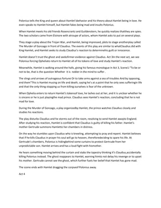 Polonius tells the King and queen about Hamlet’sbehavior and his theory about Hamlet being in love. He
even speaks to Hamlet himself, but Hamlet fakes being mad and insults Polonius.
When Hamlet meets his old friends Rosencrantz and Guildenstern, he quickly realizes thatthey are spies.
The two scholars came from Elsinore with atroupe of actors, whom Hamlet asks to put on several plays.
They stage a play about the Trojan War, and Hamlet, being impressed, plots to stage anotherplay called
The Murder of Gonzago in front of Claudius. The events of this play are similar to whatClaudius did with
King Hamlet, and Hamlet seeks to study Claudius’s reaction to determinehis guilt or innocence.
Hamlet doesn’t trust the ghost and seeksfirmer evidence against Claudius. Act 3In the next act, we see
Polonius forcing Opheliato return to Hamlet all of his tokens of love and study Hamlet’s reaction.
Meanwhile, Hamlet is walking around the halls, giving his famous monologue in Act 3, Scene1:“To be or
not to be, that is the question Whether it is nobler in the mind to suffer .
The slings and arrows of outrageous fortune Or to take arms against a sea of troubles And by opposing,
end them”This is Hamlet musing on life and death, saying he’s at a point that he only sees sufferingin life
and that the only thing stopping us from killing ourselves is fear of the unknown.
When Ophelia enters to return Hamlet’s tokensof love, he lashes out at her, and it is unclear whether he
is sincere or he is just playingthe mad prince. Claudius sees Hamlet’s reaction, concluding that he is not
mad for love.
During the Murder of Gonzago, a play organizedby Hamlet, the prince watches Claudius closely and
studies his reactions.
The play disturbs Claudius and he storms out of the room, resolving to send Hamlet awayto England.
After studying his reaction, Hamlet is confident that Claudius is guilty of killing his father. Hamlet’s
mother Gertrude summons Hamletto her chambers in distress.
On the way he stumbles upon Claudius who is kneeling, attempting to pray and repent. Hamlet believes
that if he kills Claudius in prayer his soul will go to heaven, thereforedeciding to spare his life. At
Gertrude’s chambers, Polonius is hidingbehind some curtains to protect Gertrude from her
unpredictable son. Hamlet arrives and has a loud fight with hismother.
He hears something moving behind the curtain and stabs the tapestry thinking it’s Claudius,accidentally
killing Polonius instead. The ghost reappears to Hamlet, warning himto not delay his revenge or to upset
his mother. Gertrude cannot see the ghost, which further fuels her belief that Hamlet has gone mad.
The scene ends with Hamlet dragging the corpseof Polonius away.
Act 4
 