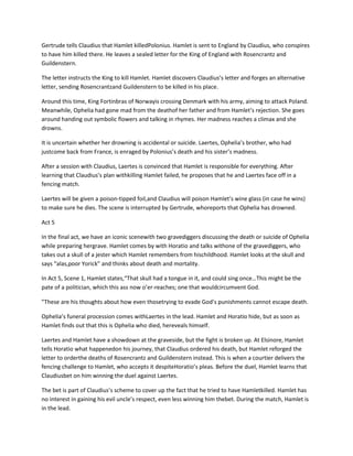 Gertrude tells Claudius that Hamlet killedPolonius. Hamlet is sent to England by Claudius, who conspires
to have him killed there. He leaves a sealed letter for the King of England with Rosencrantz and
Guildenstern.
The letter instructs the King to kill Hamlet. Hamlet discovers Claudius’s letter and forges an alternative
letter, sending Rosencrantzand Guildenstern to be killed in his place.
Around this time, King Fortinbras of Norwayis crossing Denmark with his army, aiming to attack Poland.
Meanwhile, Ophelia had gone mad from the deathof her father and from Hamlet’s rejection. She goes
around handing out symbolic flowers and talking in rhymes. Her madness reaches a climax and she
drowns.
It is uncertain whether her drowning is accidental or suicide. Laertes, Ophelia’s brother, who had
justcome back from France, is enraged by Polonius’s death and his sister’s madness.
After a session with Claudius, Laertes is convinced that Hamlet is responsible for everything. After
learning that Claudius’s plan withkilling Hamlet failed, he proposes that he and Laertes face off in a
fencing match.
Laertes will be given a poison-tipped foil,and Claudius will poison Hamlet’s wine glass (in case he wins)
to make sure he dies. The scene is interrupted by Gertrude, whoreports that Ophelia has drowned.
Act 5
In the final act, we have an iconic scenewith two gravediggers discussing the death or suicide of Ophelia
while preparing hergrave. Hamlet comes by with Horatio and talks withone of the gravediggers, who
takes out a skull of a jester which Hamlet remembers from hischildhood. Hamlet looks at the skull and
says “alas,poor Yorick” and thinks about death and mortality.
In Act 5, Scene 1, Hamlet states,“That skull had a tongue in it, and could sing once…This might be the
pate of a politician, which this ass now o’er-reaches; one that wouldcircumvent God.
”These are his thoughts about how even thosetrying to evade God’s punishments cannot escape death.
Ophelia’s funeral procession comes withLaertes in the lead. Hamlet and Horatio hide, but as soon as
Hamlet finds out that this is Ophelia who died, hereveals himself.
Laertes and Hamlet have a showdown at the graveside, but the fight is broken up. At Elsinore, Hamlet
tells Horatio what happenedon his journey, that Claudius ordered his death, but Hamlet reforged the
letter to orderthe deaths of Rosencrantz and Guildenstern instead. This is when a courtier delivers the
fencing challenge to Hamlet, who accepts it despiteHoratio’s pleas. Before the duel, Hamlet learns that
Claudiusbet on him winning the duel against Laertes.
The bet is part of Claudius’s scheme to cover up the fact that he tried to have Hamletkilled. Hamlet has
no interest in gaining his evil uncle’s respect, even less winning him thebet. During the match, Hamlet is
in the lead.
 