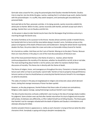 Gertrude raises a toast for him, using the poisoned glass that Claudios intended forHamlet. Claudius
tries to stop her, but she drinks the glass. Laertes, realizing that it is all about to go south, slashes Hamlet
with the poisonedrapier. In a scuffle, they switch weapons, and Laertesalso gets wounded by the
poisoned blade.
Gertrude falls to the floor, poisoned, and dies. In his dying seconds, Laertes reconciles andtells the
whole plan to Hamlet. Before he dies, Laertes reconciles with Hamlet, and both accept each other’s
apology. Hamlet then runs to Claudius and kills him.
As the poison is about to take Hamlet too,he hears that the Norwegian King Fortinbras and army is
marching through the Danish area.
He names Fortinbras as his successor to the throne. Horatio almost commits suicide in Hamlet’shonor,
but Hamlet tells him to live to tell the story before dying in Horatio’s arms. Fortinbras arrives at the
palace to bringnews of the death of Rosencrantz and Guildenstern. Seeing the whole Danish royal family
deadon the floor, the prince takes the crown and orders an honorable military funeral for Hamlet.
He is buried as a soldier. And these are the 5 acts of Hamlet. Moving on to the play’s Themes. Because
there are many themes in this play,it is one of the most discussed pieces of literature ever.
One of the most prominent themes is the theme of action vs. inaction, where Hamlet
continuouslyquestions the morality of his decisions, whether he should kill or not kill, to be or not tobe.
The most exciting thing about Hamlet is not his actions, but rather his inactions thatfuel these
discussions of morality. This theme ties in directly with the theme of death.
The theme of religion, honor, and revengeoccurs throughout the story. Characters in Hamlet constantly
lecture each other on how to act;Claudius ‘parent talks’ Hamlet on how to properly show grief;Polonius
lectures Laertes on how he should behave at university;And Hamlet lectures himself in his monologues
on what he should do.
The codes of conduct in this play are largelybased on religion and aristocratic values which demand
honor, stating that revenge isnecessary if honor has been spoiled.
However, as the play progresses, Hamlet findsout that these codes of conduct are contradictory.
Religious codes oppose revenge, saying thatrevenge could put Hamlet’s soul in danger.
The idea of justice becomes confused, andHamlet’s own musing on the idea of revenge slowly muddies
his judgment. Some scholars even say that after Hamlet returnsfrom his trip to England and encounter
with pirates, he behaves very differently, as ifhe’s talked himself out of killing Claudius. The theory goes
that Hamlet’s lust for revengeis refueled with the death of Ophelia and Claudius’s intimidations and
attempts athaving him killed.
Another prevalent theme is appearance vs. reality as each character is trying to find out what the other
characters think. Everybody is spying and trying to decipher everybody else.
 