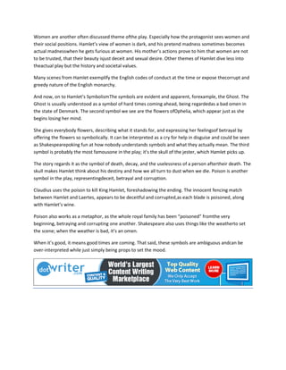 Women are another often discussed theme ofthe play. Especially how the protagonist sees women and
their social positions. Hamlet’s view of women is dark, and his pretend madness sometimes becomes
actual madnesswhen he gets furious at women. His mother’s actions prove to him that women are not
to be trusted, that their beauty isjust deceit and sexual desire. Other themes of Hamlet dive less into
theactual play but the history and societal values.
Many scenes from Hamlet exemplify the English codes of conduct at the time or expose thecorrupt and
greedy nature of the English monarchy.
And now, on to Hamlet’s SymbolismThe symbols are evident and apparent, forexample, the Ghost. The
Ghost is usually understood as a symbol of hard times coming ahead, being regardedas a bad omen in
the state of Denmark. The second symbol we see are the flowers ofOphelia, which appear just as she
begins losing her mind.
She gives everybody flowers, describing what it stands for, and expressing her feelingsof betrayal by
offering the flowers so symbolically. It can be interpreted as a cry for help in disguise and could be seen
as Shakespearepoking fun at how nobody understands symbols and what they actually mean. The third
symbol is probably the most famousone in the play; it’s the skull of the jester, which Hamlet picks up.
The story regards it as the symbol of death, decay, and the uselessness of a person aftertheir death. The
skull makes Hamlet think about his destiny and how we all turn to dust when we die. Poison is another
symbol in the play, representingdeceit, betrayal and corruption.
Claudius uses the poison to kill King Hamlet, foreshadowing the ending. The innocent fencing match
between Hamlet and Laertes, appears to be deceitful and corrupted,as each blade is poisoned, along
with Hamlet’s wine.
Poison also works as a metaphor, as the whole royal family has been “poisoned” fromthe very
beginning, betraying and corrupting one another. Shakespeare also uses things like the weatherto set
the scene; when the weather is bad, it’s an omen.
When it’s good, it means good times are coming. That said, these symbols are ambiguous andcan be
over-interpreted while just simply being props to set the mood.
 