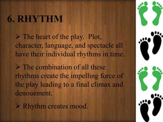 6. RHYTHM
 The heart of the play. Plot,
character, language, and spectacle all
have their individual rhythms in time.
 The combination of all these
rhythms create the impelling force of
the play leading to a final climax and
denouement.
 Rhythm creates mood.
 