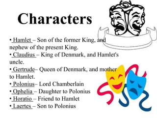 Characters
• Hamlet – Son of the former King, and
nephew of the present King.
• Claudius – King of Denmark, and Hamlet's
uncle.
• Gertrude– Queen of Denmark, and mother
to Hamlet.
• Polonius– Lord Chamberlain
• Ophelia – Daughter to Polonius
• Horatio – Friend to Hamlet
• Laertes – Son to Polonius
 