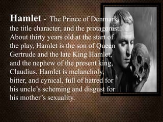 Hamlet - The Prince of Denmark,
the title character, and the protagonist.
About thirty years old at the start of
the play, Hamlet is the son of Queen
Gertrude and the late King Hamlet,
and the nephew of the present king,
Claudius. Hamlet is melancholy,
bitter, and cynical, full of hatred for
his uncle’s scheming and disgust for
his mother’s sexuality.
 