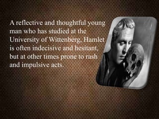 A reflective and thoughtful young
man who has studied at the
University of Wittenberg, Hamlet
is often indecisive and hesitant,
but at other times prone to rash
and impulsive acts.
 
