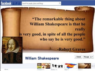 “The remarkable thing about
William Shakespeare is that he
really
is very good, in spite of all the people
who say he is very good.”
-Robert Graves
William Shakespeare
 