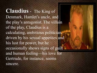 Claudius - The King of
Denmark, Hamlet’s uncle, and
the play’s antagonist. The villain
of the play, Claudius is a
calculating, ambitious politician,
driven by his sexual appetites and
his lust for power, but he
occasionally shows signs of guilt
and human feeling—his love for
Gertrude, for instance, seems
sincere.
 