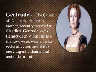 Gertrude - The Queen
of Denmark, Hamlet’s
mother, recently married to
Claudius. Gertrude loves
Hamlet deeply, but she is a
shallow, weak woman who
seeks affection and status
more urgently than moral
rectitude or truth.
 