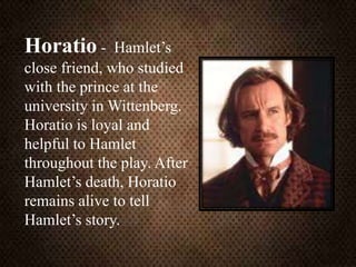 Horatio - Hamlet’s
close friend, who studied
with the prince at the
university in Wittenberg.
Horatio is loyal and
helpful to Hamlet
throughout the play. After
Hamlet’s death, Horatio
remains alive to tell
Hamlet’s story.
 