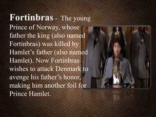 Fortinbras - The young
Prince of Norway, whose
father the king (also named
Fortinbras) was killed by
Hamlet’s father (also named
Hamlet). Now Fortinbras
wishes to attack Denmark to
avenge his father’s honor,
making him another foil for
Prince Hamlet.
 