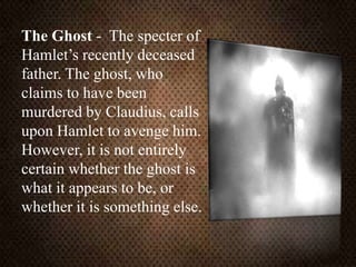 The Ghost - The specter of
Hamlet’s recently deceased
father. The ghost, who
claims to have been
murdered by Claudius, calls
upon Hamlet to avenge him.
However, it is not entirely
certain whether the ghost is
what it appears to be, or
whether it is something else.
 