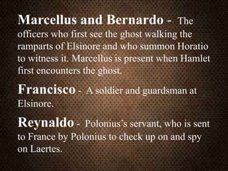 Marcellus and Bernardo - The
officers who first see the ghost walking the
ramparts of Elsinore and who summon Horatio
to witness it. Marcellus is present when Hamlet
first encounters the ghost.
Francisco - A soldier and guardsman at
Elsinore.
Reynaldo - Polonius’s servant, who is sent
to France by Polonius to check up on and spy
on Laertes.
 