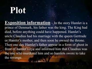Plot
Exposition information – In the story Hamlet is a
prince of Denmark, his father was the king. The King had
died, before anything could have happened. Hamlet’s
uncle Claudius had his marriage with the queen Gertrude
or Hamlet’s mother, and then soon he owned the throne.
Then one day Hamlet’s father appear in a form of ghost in
front of hamlet’s eye and informed him that Claudius was
the one who murdered him and so hamlets swore to take
the revenge.
 