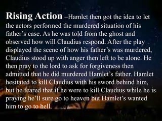 Rising Action –Hamlet then got the idea to let
the actors performed the murdered situation of his
father’s case. As he was told from the ghost and
observed how will Claudius respond. After the play
displayed the scene of how his father’s was murdered,
Claudius stood up with anger then left to be alone. He
then pray to the lord to ask for forgiveness then
admitted that he did murdered Hamlet’s father. Hamlet
hesitated to kill Claudius with his sword behind him,
but he feared that if he were to kill Claudius while he is
praying he’ll sure go to heaven but Hamlet’s wanted
him to go to hell.
 