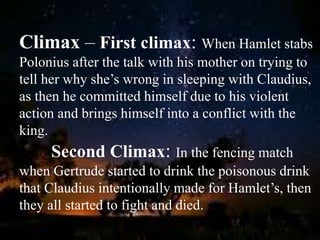 Climax – First climax: When Hamlet stabs
Polonius after the talk with his mother on trying to
tell her why she’s wrong in sleeping with Claudius,
as then he committed himself due to his violent
action and brings himself into a conflict with the
king.
Second Climax: In the fencing match
when Gertrude started to drink the poisonous drink
that Claudius intentionally made for Hamlet’s, then
they all started to fight and died.
 