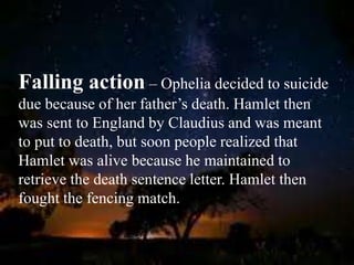 Falling action – Ophelia decided to suicide
due because of her father’s death. Hamlet then
was sent to England by Claudius and was meant
to put to death, but soon people realized that
Hamlet was alive because he maintained to
retrieve the death sentence letter. Hamlet then
fought the fencing match.
 