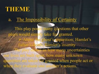 THEME
a. The Impossibility of Certainty
This play poses many questions that other
plays would simply take for granted.
 About the ghost’s apparition; Hamlet’s
father’s death; Hamlet’s insanity
The play shows us how many uncertainties
our lives are built upon, how many unknown
quantities are taken for granted when people act or
when they evaluate one another’s actions.
 