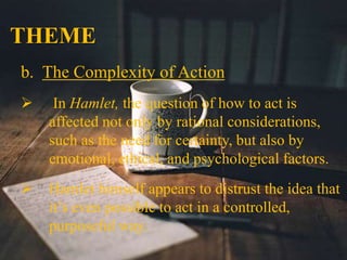 THEME
b. The Complexity of Action
 In Hamlet, the question of how to act is
affected not only by rational considerations,
such as the need for certainty, but also by
emotional, ethical, and psychological factors.
 Hamlet himself appears to distrust the idea that
it’s even possible to act in a controlled,
purposeful way.
 