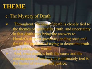 THEME
c. The Mystery of Death
 Throughout, the idea of death is closely tied to
the themes of spirituality, truth, and uncertainty
in that death may bring the answers to
Hamlet’s deepest questions, ending once and
for all the problem of trying to determine truth
in an ambiguous world.
 And, since death is both the cause and the
consequence of revenge, it is intimately tied to
the theme of revenge and justice.
 