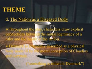 THEME
d. The Nation as a Diseased Body
Throughout the play, characters draw explicit
connections between the moral legitimacy of a
ruler and the health of the nation.
Denmark is frequently described as a physical
body made ill by the moral corruption of Claudius
and Gertrude.
(“something is rotten in Denmark”)
 
