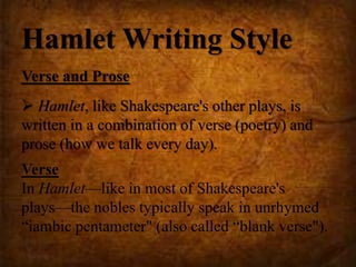 Hamlet Writing Style
Verse and Prose
 Hamlet, like Shakespeare's other plays, is
written in a combination of verse (poetry) and
prose (how we talk every day).
Verse
In Hamlet—like in most of Shakespeare's
plays—the nobles typically speak in unrhymed
“iambic pentameter" (also called “blank verse").
 