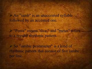  An "iamb" is an unaccented syllable
followed by an accented one.
 "Penta" means "five," and "meter" refers
to a regular rhythmic pattern.
 So "iambic pentameter" is a kind of
rhythmic pattern that consist of five iambs
per line.
 