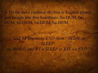  It's the most common rhythm in English poetry
and sounds like five heartbeats: ba-DUM, ba-
DUM, ba-DUM, ba-DUM, ba-DUM.
“and BY opposing END them? To DIE to
SLEEP;
no MORE; and BY a SLEEP to SAY we END”
 