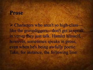Prose
 Characters who aren't so high-class—
like the gravediggers—don't get to speak
in verse; they just talk. Hamlet himself,
however, sometimes speaks in prose,
even when he's being awfully poetic.
Take, for instance, the following line:
 