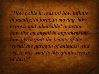 “How noble in reason! how infinite
in faculty! in form, in moving, how
express and admirable! in action
how like an angel! in apprehension
how like a god! the beauty of the
world! the paragon of animals! And
yet, to me, what is this quintessence
of dust? ”
 