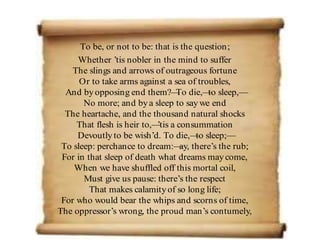 To be, or not to be: that is the question;
Whether ’tis nobler in the mind to suffer
The slings and arrows of outrageous fortune
Or to take arms against a sea of troubles,
And byopposing end them?—
To die,—
to sleep,—
No more; and bya sleep to say we end
The heartache, and the thousand natural shocks
That flesh is heir to,—
’tis a consummation
Devoutlyto be wish’d. To die,—
to sleep;—
To sleep: perchance to dream:—
ay, there’s the rub;
For in that sleep of death what dreams maycome,
When we have shuffled off this mortal coil,
Must give us pause: there’s the respect
That makes calamityof so long life;
For who would bear the whips and scorns of time,
The oppressor’s wrong, the proud man’s contumely,
 
