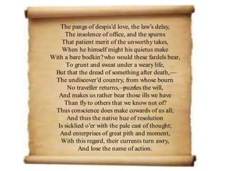 The pangs of despis’d love, the law’s delay,
The insolence of office, and the spurns
That patient merit of the unworthytakes,
When he himself might his quietus make
With a bare bodkin?who would these fardels bear,
To grunt and sweat under a wearylife,
But that the dread of something after death,—
The undiscover’d country, from whose bourn
No traveller returns,—
puzzles the will,
And makes us rather bear those ills we have
Than flyto others that we know not of?
Thus conscience does make cowards of us all;
And thus the native hue of resolution
Is sicklied o’er with the pale cast of thought;
And enterprises of great pith and moment,
With this regard, their currents turn awry,
And lose the name of action.
 
