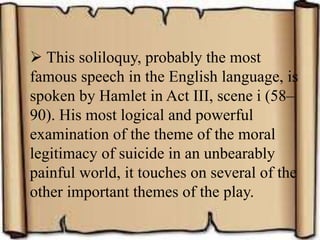  This soliloquy, probably the most
famous speech in the English language, is
spoken by Hamlet in Act III, scene i (58–
90). His most logical and powerful
examination of the theme of the moral
legitimacy of suicide in an unbearably
painful world, it touches on several of the
other important themes of the play.
 