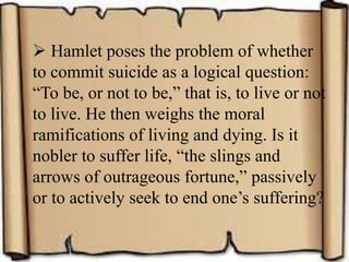  Hamlet poses the problem of whether
to commit suicide as a logical question:
“To be, or not to be,” that is, to live or not
to live. He then weighs the moral
ramifications of living and dying. Is it
nobler to suffer life, “the slings and
arrows of outrageous fortune,” passively
or to actively seek to end one’s suffering?
 