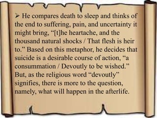  He compares death to sleep and thinks of
the end to suffering, pain, and uncertainty it
might bring, “[t]he heartache, and the
thousand natural shocks / That flesh is heir
to.” Based on this metaphor, he decides that
suicide is a desirable course of action, “a
consummation / Devoutly to be wished.”
But, as the religious word “devoutly”
signifies, there is more to the question,
namely, what will happen in the afterlife.
 