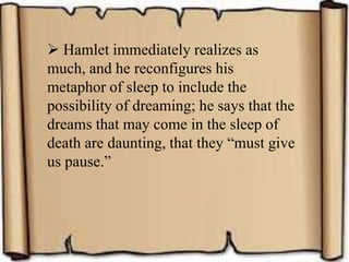  Hamlet immediately realizes as
much, and he reconfigures his
metaphor of sleep to include the
possibility of dreaming; he says that the
dreams that may come in the sleep of
death are daunting, that they “must give
us pause.”
 
