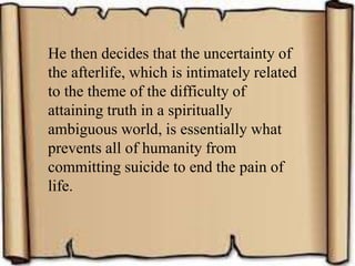 He then decides that the uncertainty of
the afterlife, which is intimately related
to the theme of the difficulty of
attaining truth in a spiritually
ambiguous world, is essentially what
prevents all of humanity from
committing suicide to end the pain of
life.
 